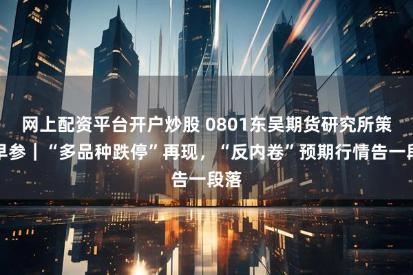 网上配资平台开户炒股 0801东吴期货研究所策略早参|“多品种跌停”再现,“反内卷”预期行情告一段落