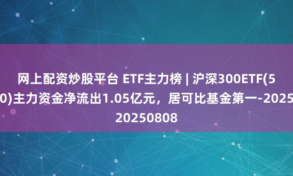 网上配资炒股平台 ETF主力榜 | 沪深300ETF(510300)主力资金净流出1.05亿元，居可比基金第一-20250808