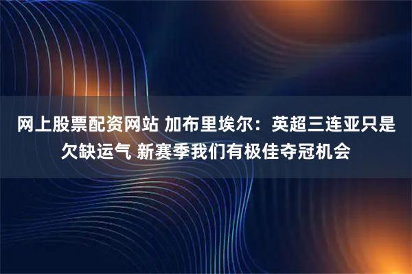 网上股票配资网站 加布里埃尔：英超三连亚只是欠缺运气 新赛季我们有极佳夺冠机会
