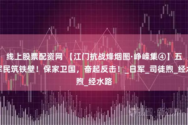 线上股票配资网 【江门抗战烽烟图·峥嵘集④】五邑军民筑铁壁!保家卫国,奋起反击!_日军_司徒煦_经水路