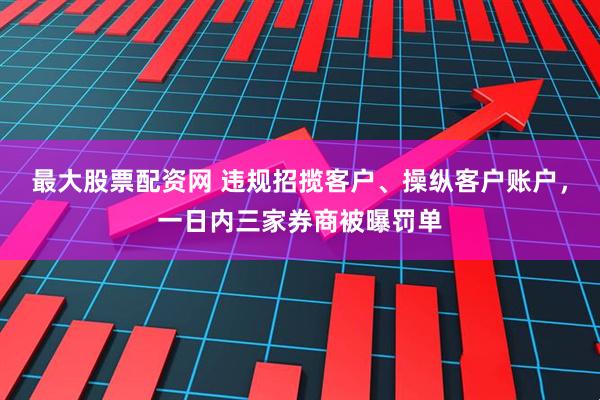 最大股票配资网 违规招揽客户、操纵客户账户，一日内三家券商被曝罚单