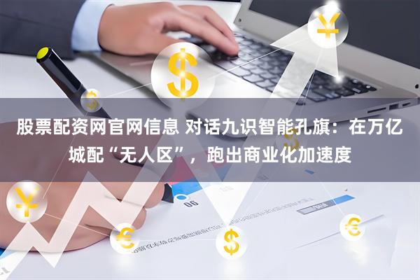 股票配资网官网信息 对话九识智能孔旗:在万亿城配“无人区”,跑出商业化加速度