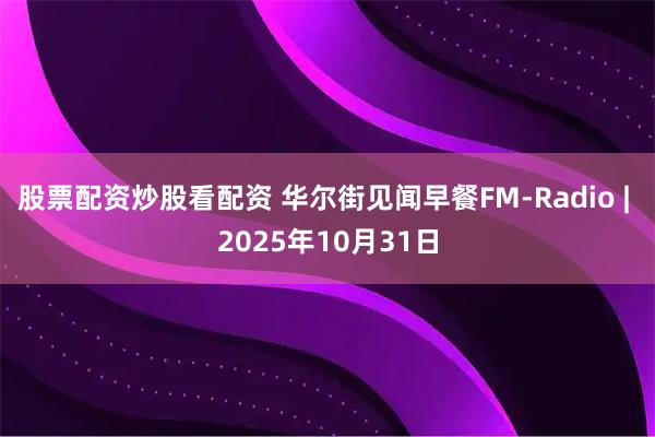股票配资炒股看配资 华尔街见闻早餐FM-Radio | 2025年10月31日
