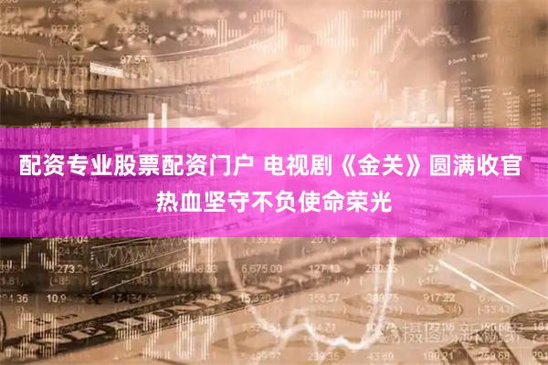 配资专业股票配资门户 电视剧《金关》圆满收官 热血坚守不负使命荣光