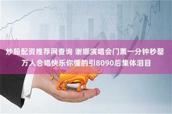 炒股配资推荐网查询 谢娜演唱会门票一分钟秒罄 万人合唱快乐你懂的引8090后集体泪目