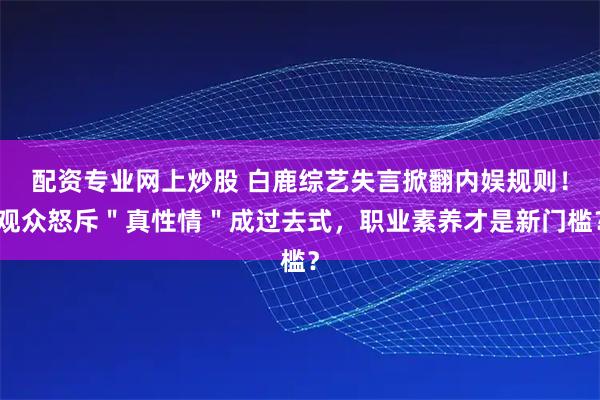 配资专业网上炒股 白鹿综艺失言掀翻内娱规则！观众怒斥＂真性情＂成过去式，职业素养才是新门槛？